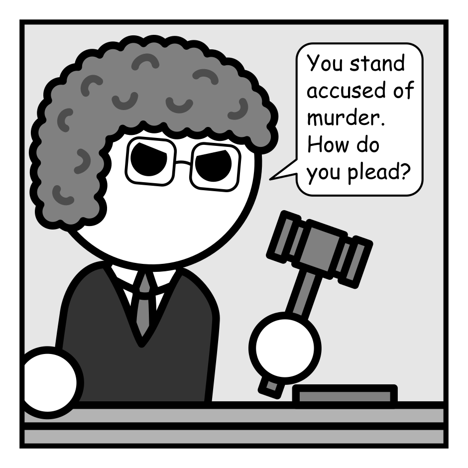 A 4 panel grayscale comic set in a court room.
Panel 1.
Close up on the Judge.
Judge: You stand accused of murder. How do you plead?
Panel 2.
Close up on a crow sitting on a chair. The audience visible behind.
Crow: Your honor, this is stupid! It was just a board game night.
Panel 3.
The crow looks sad.
Crow: Or it was supposed to be. No one else showed up.
Panel 4.
Cut out to a wider view. The judge is pointing their gavel at the crow angrily. The crow has hopped up on it's desk in indignation.
Judge: So you're saying it was attempted murder!
Crow: I'm saying I'm sick of your wordplay bullshit!